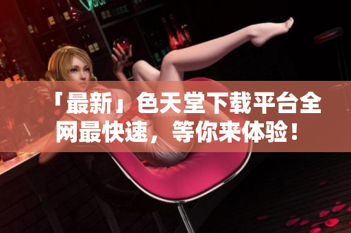 「最新」色天堂下载平台全网最快速，等你来体验！