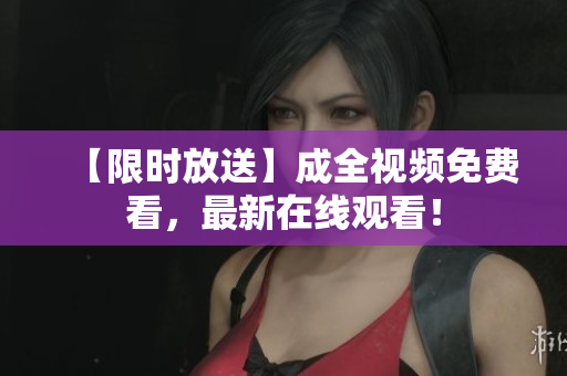 【限时放送】成全视频免费看，最新在线观看！