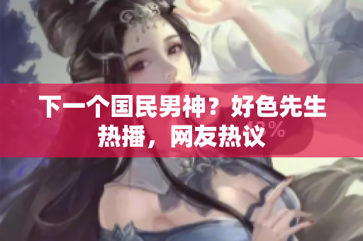 下一个国民男神？好色先生热播，网友热议