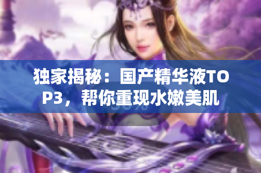 独家揭秘：国产精华液TOP3，帮你重现水嫩美肌