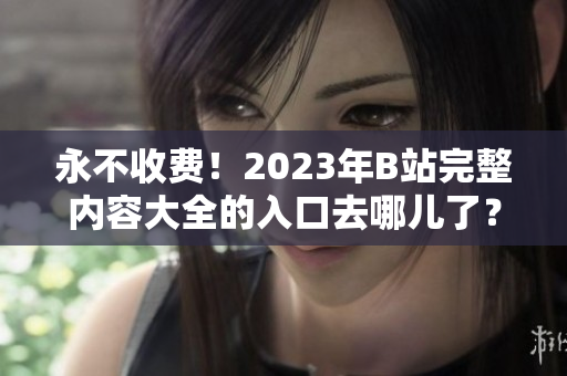 永不收费！2023年B站完整内容大全的入口去哪儿了？
