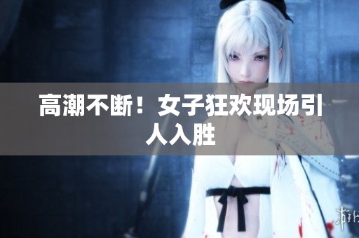 高潮不断！女子狂欢现场引人入胜