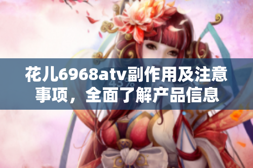 花儿6968atv副作用及注意事项，全面了解产品信息