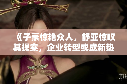 《子豪惊艳众人，舒亚惊叹其提案，企业转型或成新热点》