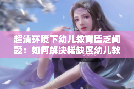 超清环境下幼儿教育匮乏问题：如何解决稀缺区幼儿教育问题？