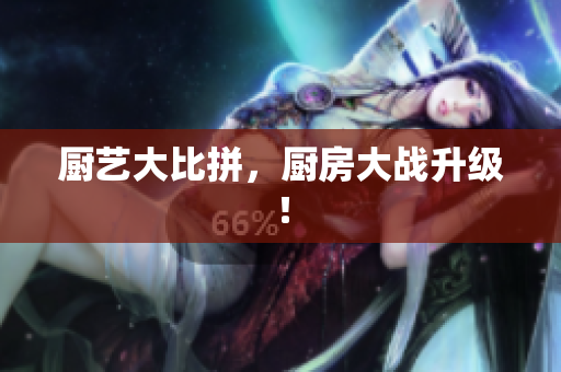 厨艺大比拼，厨房大战升级！