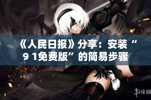 《人民日报》分享：安装“9 1免费版”的简易步骤