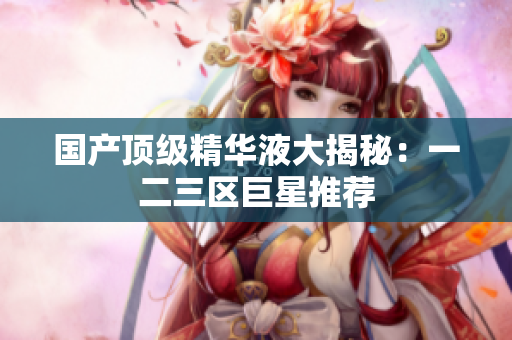 国产顶级精华液大揭秘：一二三区巨星推荐