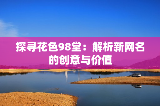 探寻花色98堂：解析新网名的创意与价值