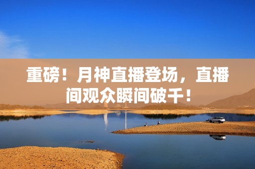 重磅！月神直播登场，直播间观众瞬间破千！