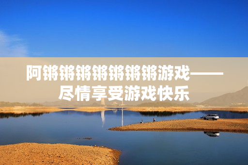 阿锵锵锵锵锵锵锵游戏——尽情享受游戏快乐