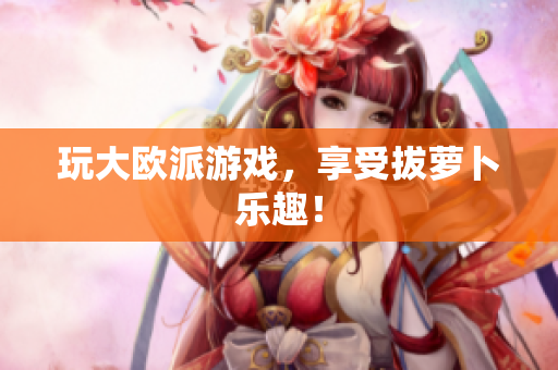 玩大欧派游戏，享受拔萝卜乐趣！
