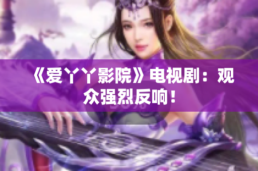 《爱丫丫影院》电视剧：观众强烈反响！
