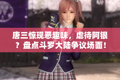唐三惊现恶趣味，虐待阿银？盘点斗罗大陆争议场面！