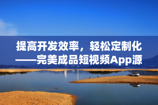 提高开发效率，轻松定制化——完美成品短视频App源码优势解析