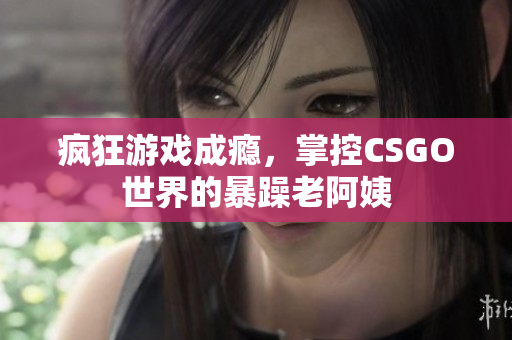 疯狂游戏成瘾，掌控CSGO世界的暴躁老阿姨