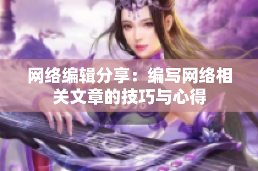 网络编辑分享：编写网络相关文章的技巧与心得