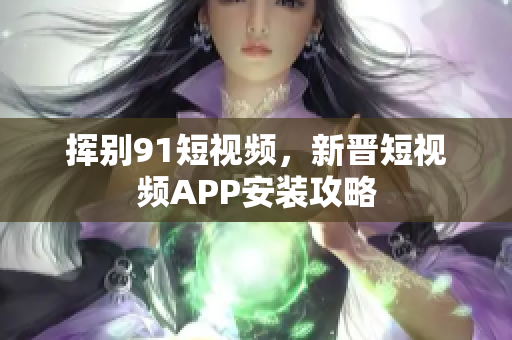 挥别91短视频，新晋短视频APP安装攻略