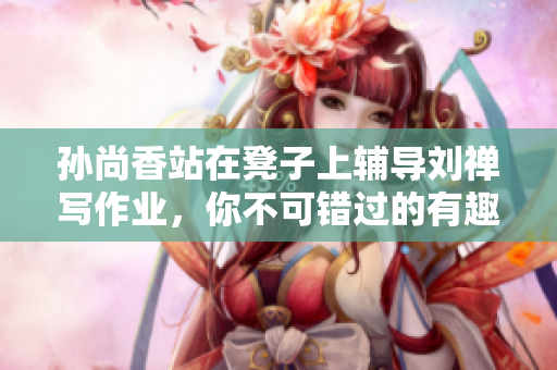 孙尚香站在凳子上辅导刘禅写作业，你不可错过的有趣场景！