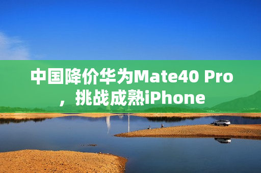 中国降价华为Mate40 Pro，挑战成熟iPhone