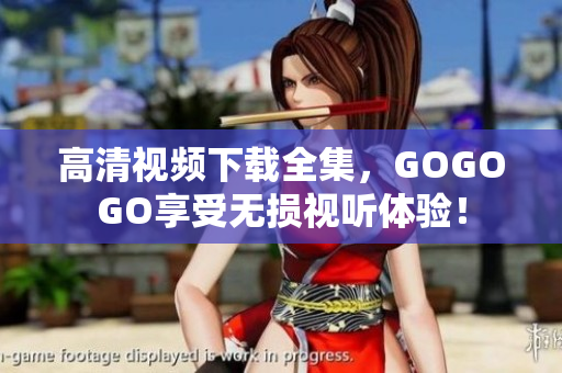 高清视频下载全集，GOGOGO享受无损视听体验！