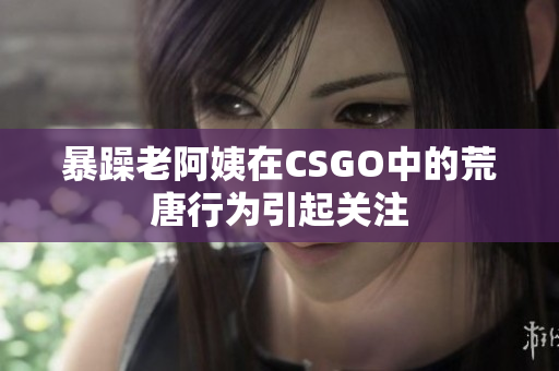 暴躁老阿姨在CSGO中的荒唐行为引起关注