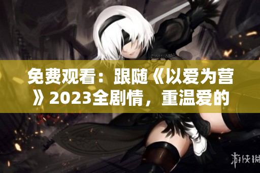 免费观看：跟随《以爱为营》2023全剧情，重温爱的真谛