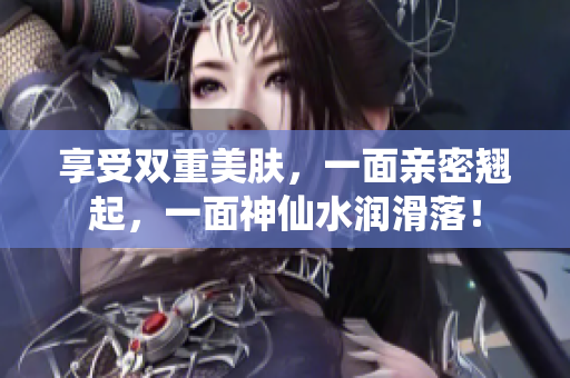 享受双重美肤，一面亲密翘起，一面神仙水润滑落！