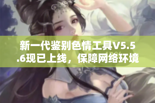 新一代鉴别色情工具V5.5.6现已上线，保障网络环境