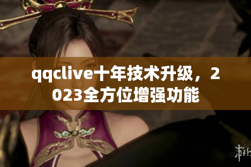 qqclive十年技术升级，2023全方位增强功能