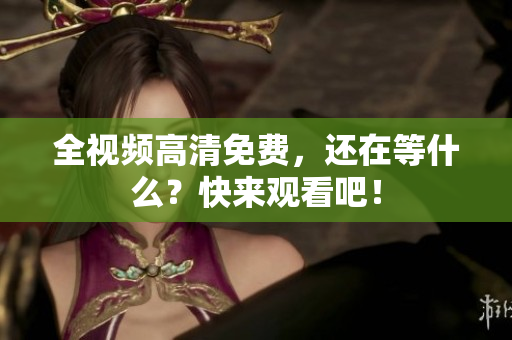 全视频高清免费，还在等什么？快来观看吧！