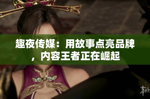 趣夜传媒：用故事点亮品牌，内容王者正在崛起