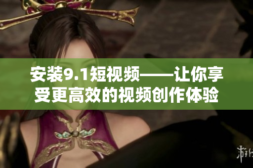 安装9.1短视频——让你享受更高效的视频创作体验