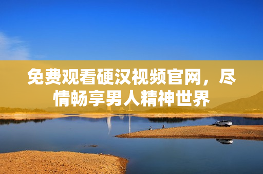 免费观看硬汉视频官网，尽情畅享男人精神世界