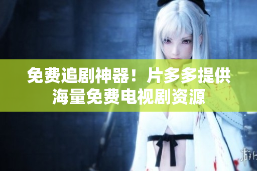 免费追剧神器！片多多提供海量免费电视剧资源