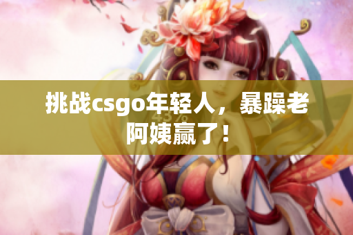 挑战csgo年轻人，暴躁老阿姨赢了！