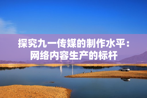 探究九一传媒的制作水平：网络内容生产的标杆