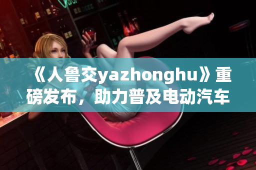 《人鲁交yazhonghu》重磅发布，助力普及电动汽车！