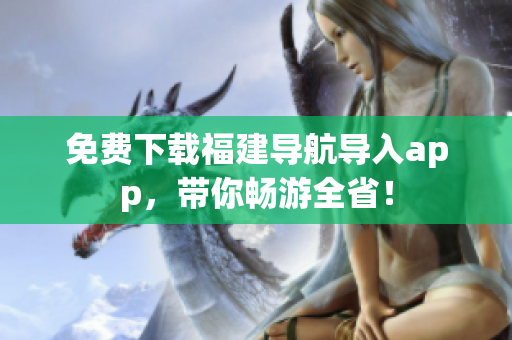 免费下载福建导航导入app，带你畅游全省！