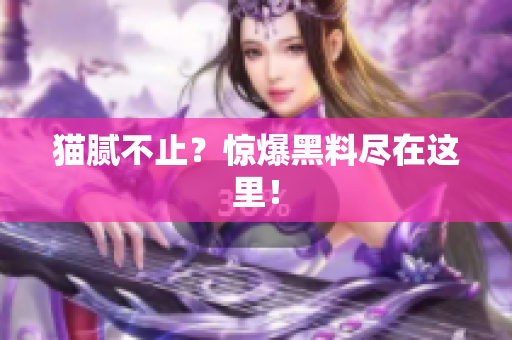 猫腻不止？惊爆黑料尽在这里！