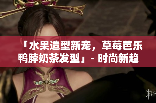 「水果造型新宠，草莓芭乐鸭脖奶茶发型」- 时尚新趋势