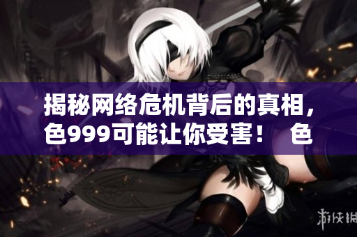 揭秘网络危机背后的真相，色999可能让你受害！  色999揭秘：网络危机的惊人真相和潜在威胁！