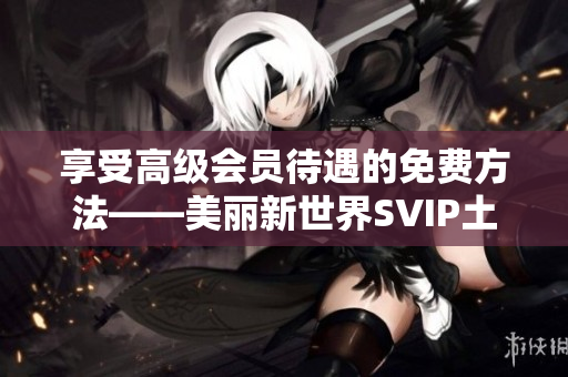 享受高级会员待遇的免费方法——美丽新世界SVIP土豪权益
