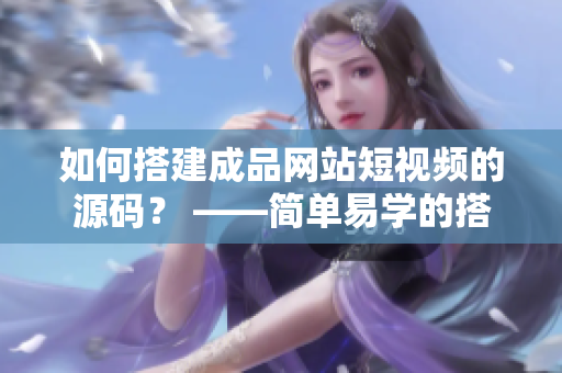 如何搭建成品网站短视频的源码？ ——简单易学的搭建教程