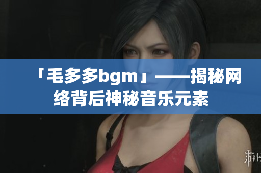 「毛多多bgm」——揭秘网络背后神秘音乐元素