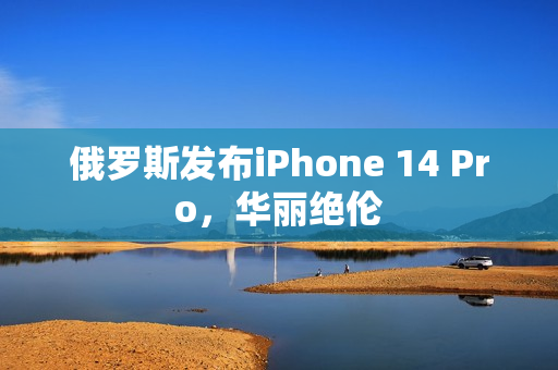 俄罗斯发布iPhone 14 Pro，华丽绝伦