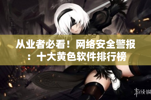 从业者必看！网络安全警报：十大黄色软件排行榜