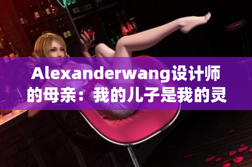 Alexanderwang设计师的母亲：我的儿子是我的灵感
