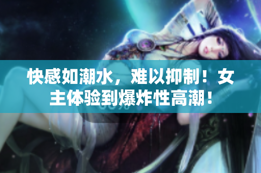 快感如潮水，难以抑制！女主体验到爆炸性高潮！