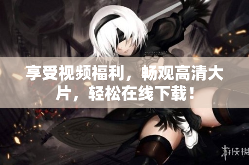 享受视频福利，畅观高清大片，轻松在线下载！